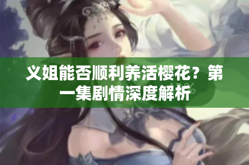 义姐能否顺利养活樱花？第一集剧情深度解析