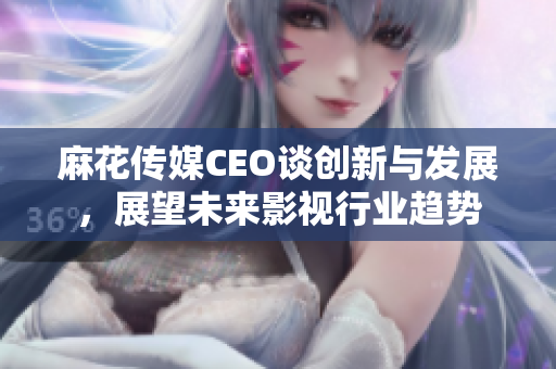 麻花传媒CEO谈创新与发展，展望未来影视行业趋势