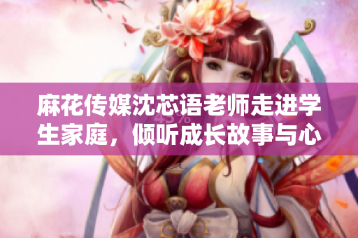 麻花传媒沈芯语老师走进学生家庭，倾听成长故事与心声