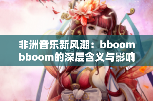 非洲音乐新风潮：bboombboom的深层含义与影响解析