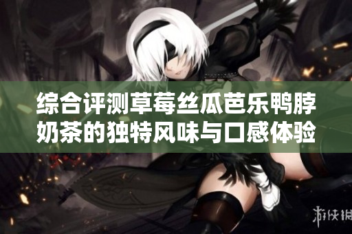 综合评测草莓丝瓜芭乐鸭脖奶茶的独特风味与口感体验