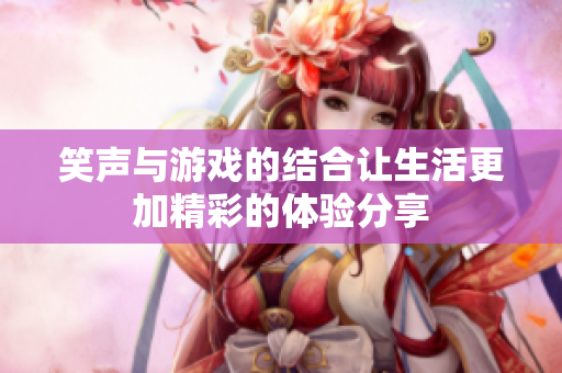 笑声与游戏的结合让生活更加精彩的体验分享