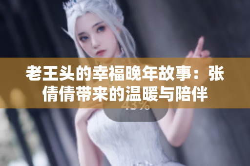 老王头的幸福晚年故事：张倩倩带来的温暖与陪伴