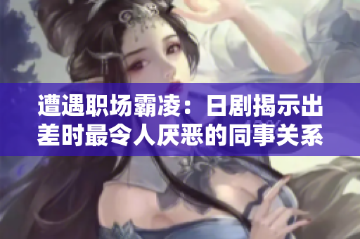 遭遇职场霸凌：日剧揭示出差时最令人厌恶的同事关系