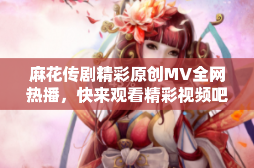 麻花传剧精彩原创MV全网热播，快来观看精彩视频吧