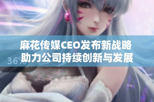 麻花传媒CEO发布新战略 助力公司持续创新与发展