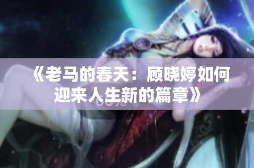 《老马的春天：顾晓婷如何迎来人生新的篇章》