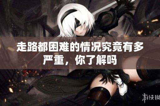 走路都困难的情况究竟有多严重，你了解吗