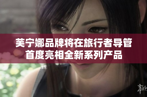 芙宁娜品牌将在旅行者导管首度亮相全新系列产品