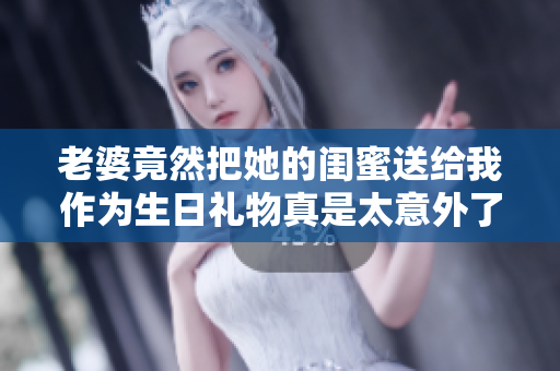 老婆竟然把她的闺蜜送给我作为生日礼物真是太意外了