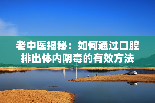 老中医揭秘：如何通过口腔排出体内阴毒的有效方法