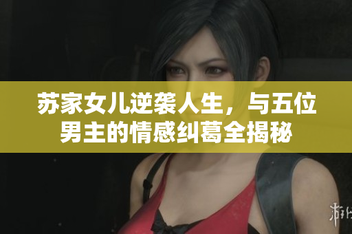 苏家女儿逆袭人生，与五位男主的情感纠葛全揭秘