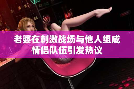 老婆在刺激战场与他人组成情侣队伍引发热议