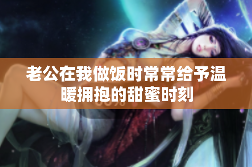 老公在我做饭时常常给予温暖拥抱的甜蜜时刻