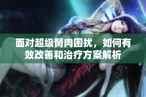 面对超级胬肉困扰，如何有效改善和治疗方案解析