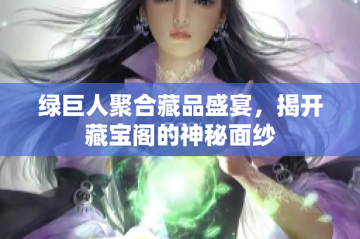 绿巨人聚合藏品盛宴，揭开藏宝阁的神秘面纱