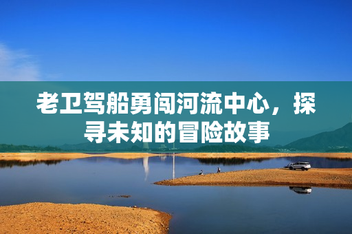 老卫驾船勇闯河流中心，探寻未知的冒险故事
