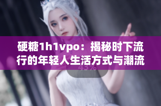 硬糖1h1vpo：揭秘时下流行的年轻人生活方式与潮流趋势