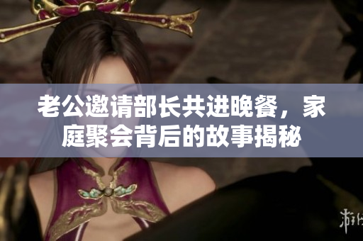 老公邀请部长共进晚餐，家庭聚会背后的故事揭秘