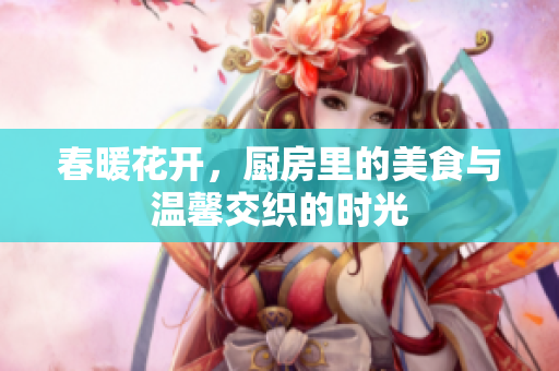 春暖花开，厨房里的美食与温馨交织的时光