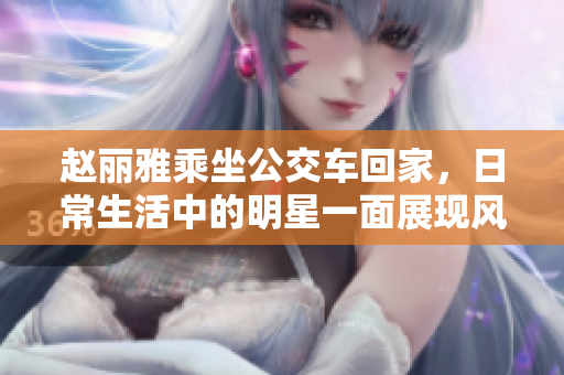 赵丽雅乘坐公交车回家，日常生活中的明星一面展现风采