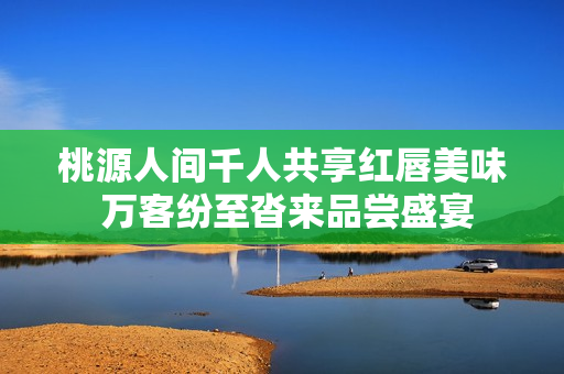 桃源人间千人共享红唇美味 万客纷至沓来品尝盛宴