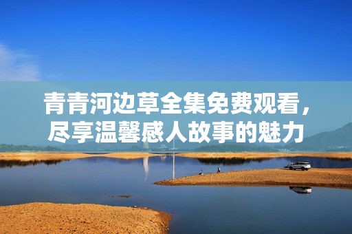 青青河边草全集免费观看，尽享温馨感人故事的魅力