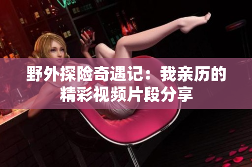 野外探险奇遇记：我亲历的精彩视频片段分享