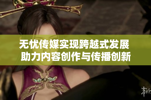 无忧传媒实现跨越式发展 助力内容创作与传播创新
