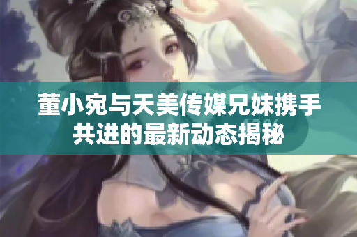 董小宛与天美传媒兄妹携手共进的最新动态揭秘