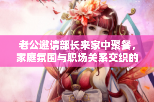 老公邀请部长来家中聚餐，家庭氛围与职场关系交织的故事