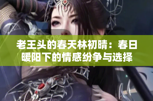 老王头的春天林初晴：春日暖阳下的情感纷争与选择