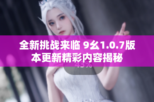 全新挑战来临 9幺1.0.7版本更新精彩内容揭秘