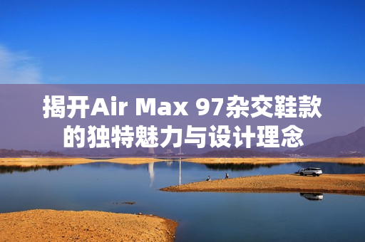 揭开Air Max 97杂交鞋款的独特魅力与设计理念