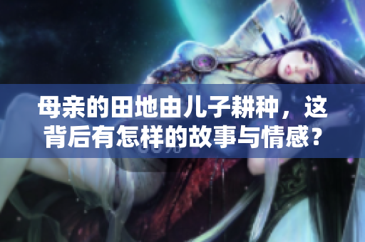 母亲的田地由儿子耕种，这背后有怎样的故事与情感？