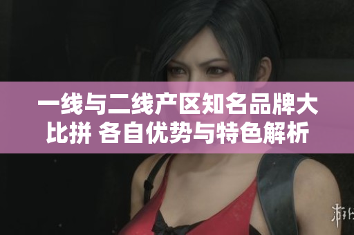 一线与二线产区知名品牌大比拼 各自优势与特色解析