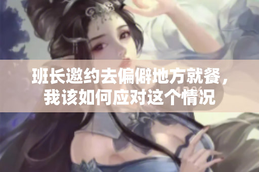 班长邀约去偏僻地方就餐，我该如何应对这个情况