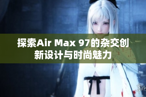 探索Air Max 97的杂交创新设计与时尚魅力