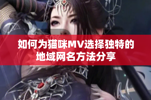如何为猫咪MV选择独特的地域网名方法分享