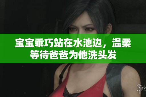 宝宝乖巧站在水池边，温柔等待爸爸为他洗头发