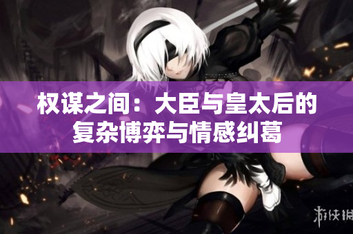 权谋之间：大臣与皇太后的复杂博弈与情感纠葛