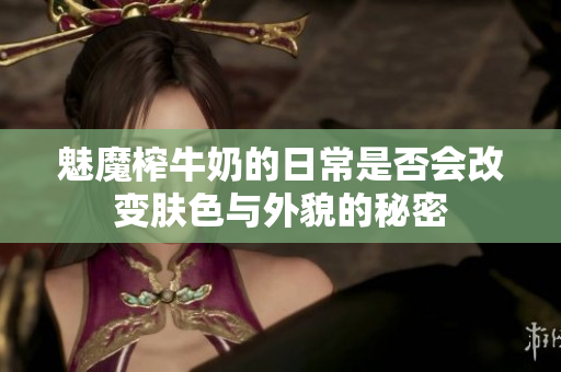 魅魔榨牛奶的日常是否会改变肤色与外貌的秘密