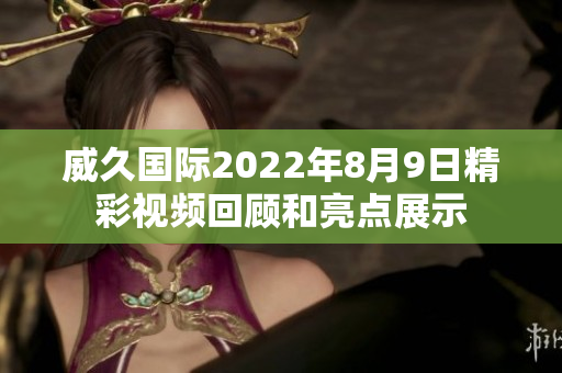 威久国际2022年8月9日精彩视频回顾和亮点展示