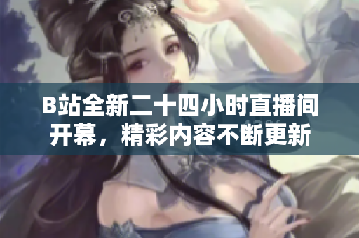B站全新二十四小时直播间开幕，精彩内容不断更新