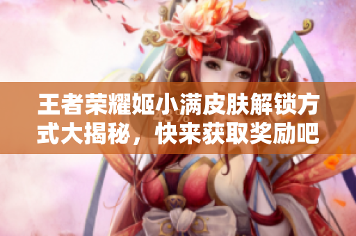 王者荣耀姬小满皮肤解锁方式大揭秘，快来获取奖励吧