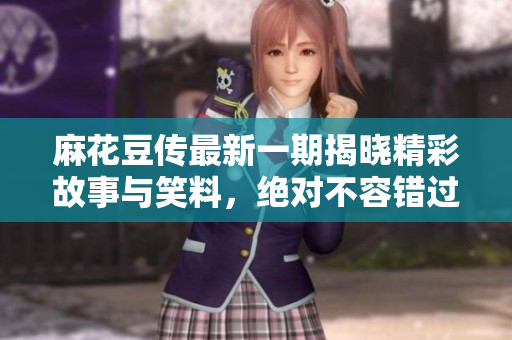 麻花豆传最新一期揭晓精彩故事与笑料，绝对不容错过