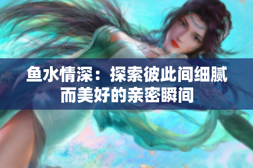 鱼水情深：探索彼此间细腻而美好的亲密瞬间