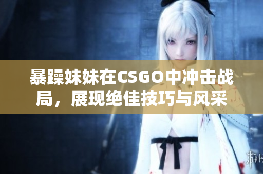 暴躁妹妹在CSGO中冲击战局，展现绝佳技巧与风采