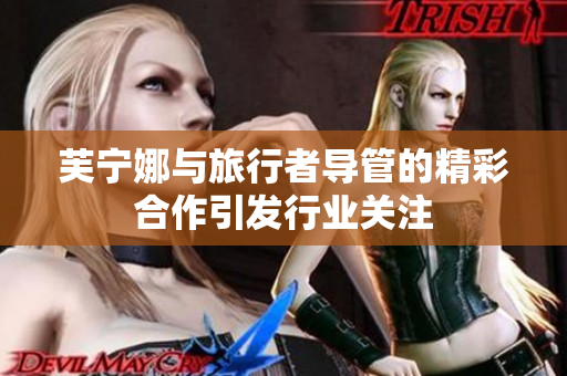 芙宁娜与旅行者导管的精彩合作引发行业关注