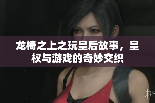 龙椅之上之玩皇后故事，皇权与游戏的奇妙交织